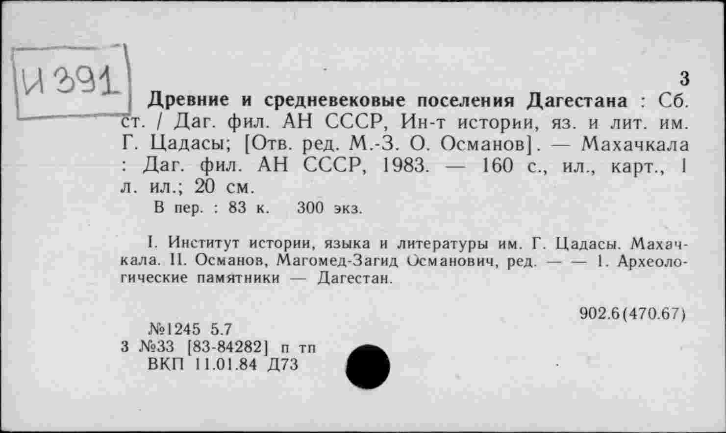 ﻿uw
з
Древние и средневековые поселения Дагестана : Сб.
ст. / Даг. фил. АН СССР, Ин-т истории, из. и лит. им.
Г. Цадасы; [Отв. ред. М.-З. О. Османов]. — Махачкала : Даг. фил. АН СССР, 1983. — 160 с., ил., карт., I л. ил.; 20 см.
В пер. : 83 к. 300 экз.
I. Институт истории, языка и литературы им. Г. Цадасы. Махачкала. II. Османов, Магомед-Загид Османович, ред. — — 1. Археологические памятники — Дагестан.
№1245 5.7
3 №33 [83-84282] п тп ВКП 11.01.84 Д73
902.6(470.67)